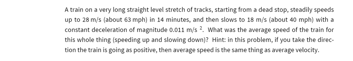 A train on a very long straight level stretch of tracks, starting from a dead stop, steadily speeds
up to 28 m/s (about 63 mph) in 14 minutes, and then slows to 18 m/s (about 40 mph) with a
constant deceleration of magnitude 0.011 m/s 2. What was the average speed of the train for
this whole thing (speeding up and slowing down)? Hint: in this problem, if you take the direc-
tion the train is going as positive, then average speed is the same thing as average velocity.
