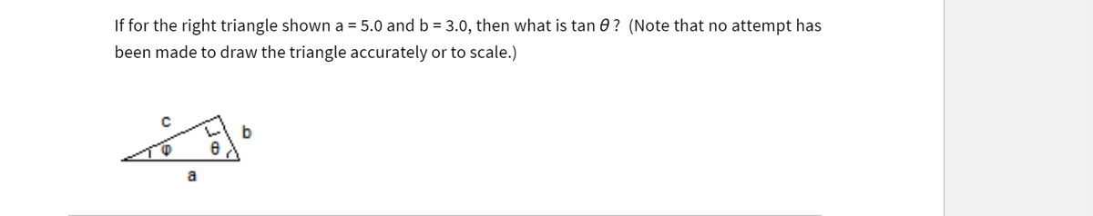 If for the right triangle shown a = 5.0 and b = 3.0, then what is tan 0? (Note that no attempt has
been made to draw the triangle accurately or to scale.)
b
a

