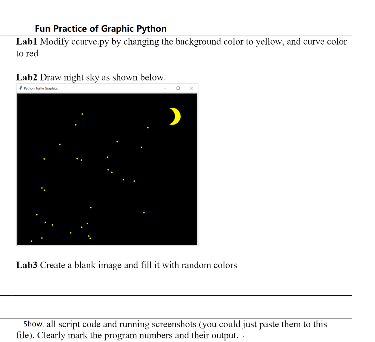 Fun Practice of Graphic Python
Lab1 Modify ccurve.py by changing the background color to yellow, and curve color
to red
Lab2 Draw night sky as shown below.
( Python Turtle Graphics
O X
Lab3 Create a blank image and fill it with random colors
Show. all script code and running screenshots (you could just paste them to this
file). Clearly mark the program numbers and their output. :
