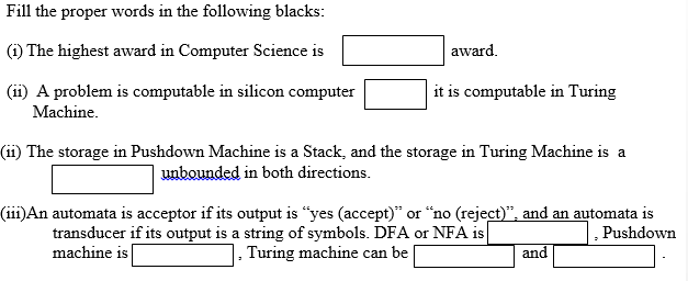 Fill the proper words in the following blacks:
(i) The highest award in Computer Science is
award.
(ii) A problem is computable in silicon computer
it is computable in Turing
Machine.
(ii) The storage in Pushdown Machine is a Stack, and the storage in Turing Machine is a
unbounded in both directions.
(iii)An automata is acceptor if its output is “yes (accept)" or "no (reject)", and an automata is
transducer if its output is a string of symbols. DFA or NFA is
machine is|
Pushdown
1, Turing machine can be
and
