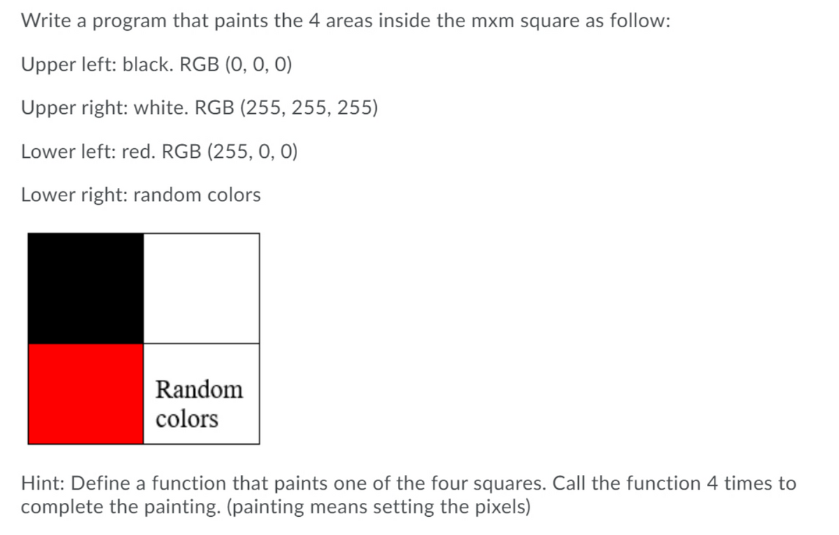 Write a program that paints the 4 areas inside the mxm square as follow:
Upper left: black. RGB (0, 0, 0)
Upper right: white. RGB (255, 255, 255)
Lower left: red. RGB (255, 0, 0)
Lower right: random colors
Random
colors
Hint: Define a function that paints one of the four squares. Call the function 4 times to
complete the painting. (painting means setting the pixels)
