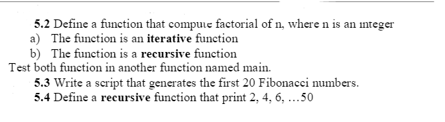 5.2 Define a function that compuie factorial of n, where n is an integer
a) The function is an iterative function
b) The function is a recursive function
Test both function in another function named main.
5.3 Write a script that generates the first 20 Fibonacci numbers.
5.4 Define a recursive function that print 2, 4, 6, ...50
