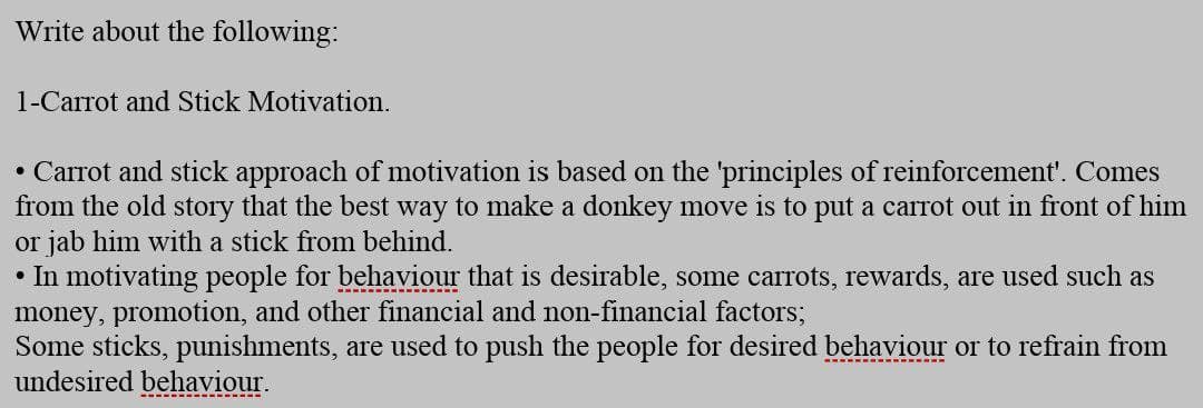 Write about the following:
1-Carrot and Stick Motivation.
• Carrot and stick approach of motivation is based on the 'principles of reinforcement'. Comes
from the old story that the best way to make a donkey move is to put a carrot out in front of him
or jab him with a stick from behind.
• In motivating people for behaviour that is desirable, some carrots, rewards, are used such as
money, promotion, and other financial and non-financial factors;
Some sticks, punishments, are used to push the people for desired behaviour or to refrain from
undesired behaviour.
