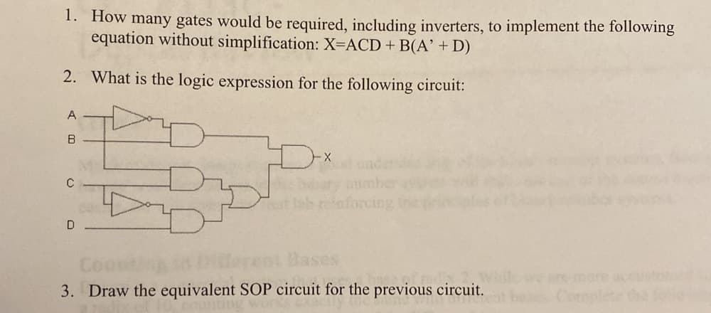 1. How many gates would be required, including inverters, to implement the following
equation without simplification: X=ACD + B(A' + D)
2. What is the logic expression for the following circuit:
A
D
Bases
Coc
3. Draw the equivalent SOP circuit for the previous circuit.
