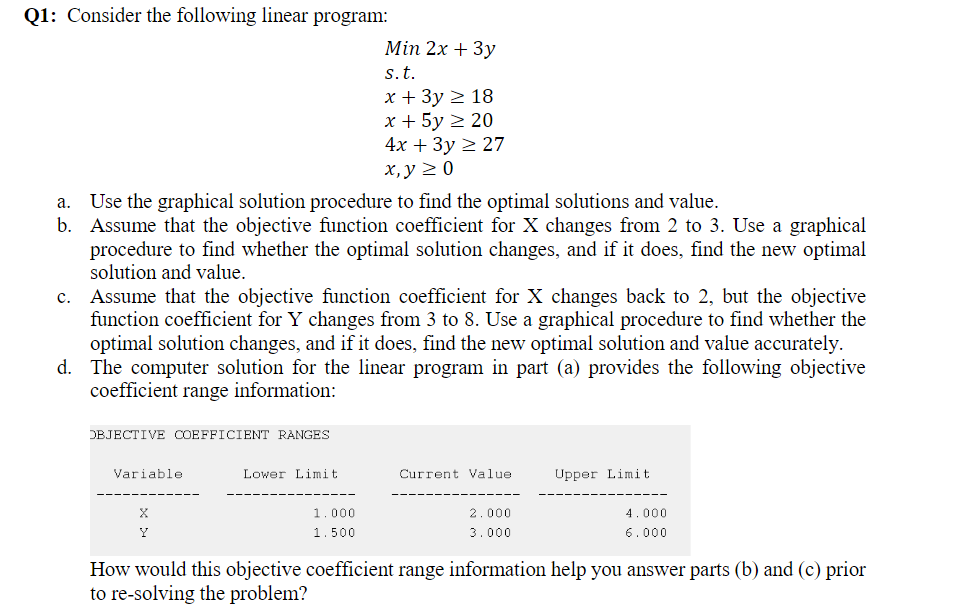 Q1: Consider the following linear program:
Min 2x + 3у
s.t.
х+ Зу 2 18
x + 5y 2 20
4x + Зу 2 27
х, у 2 0
Use the graphical solution procedure to find the optimal solutions and value.
Assume that the objective function coefficient for X changes from 2 to 3. Use a graphical
procedure to find whether the optimal solution changes, and if it does, find the new optimal
solution and value.
c. Assume that the objective function coefficient for X changes back to 2, but the objective
function coefficient for Y changes from 3 to 8. Use a graphical procedure to find whether the
optimal solution changes, and if it does, find the new optimal solution and value accurately.
d. The computer solution for the linear program in part (a) provides the following objective
coefficient range information:
DBJECTIVE COEFFICIENT RANGES
Variable
Lower Limit
Current Value
Upper Limit
1.000
2.000
4.000
Y
1.500
3.000
6.000
How would this objective coefficient range information help you answer parts (b) and (c) prior
to re-solving the problem?
