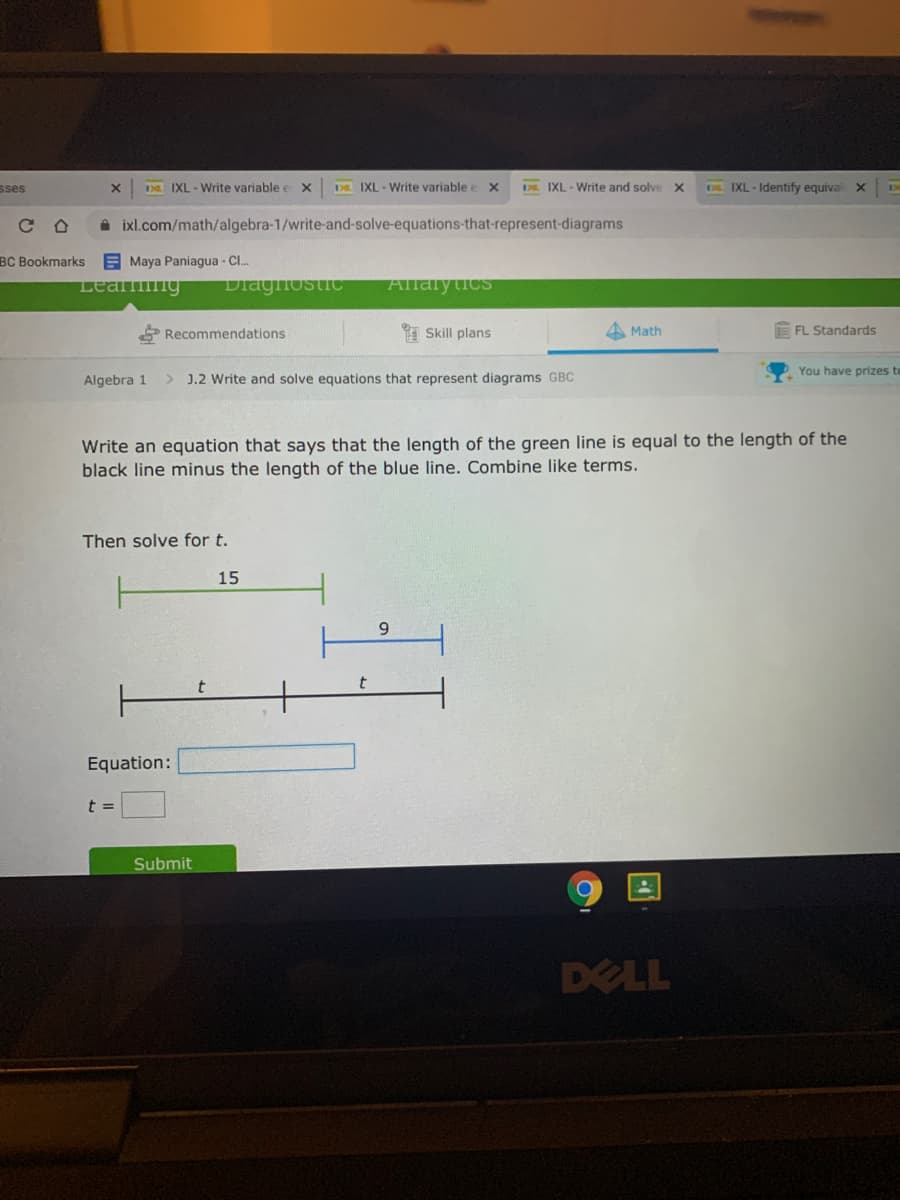 sses
IXL - Write variable e x
D IXL - Write variable e x
IXL - Write and solve x
D IXL - Identify equival X
ixl.com/math/algebra-1/write-and-solve-equations-that-represent-diagrams
BC Bookmarks
E Maya Paniagua - Cl.
Leamng
Diagfostic
Allalytics
Recommendations
1 Skill plans
4 Math
FL Standards
You have prizes to
Algebra 1
> J.2 Write and solve equations that represent diagrams GBC
Write an equation that says that the length of the green line is equal to the length of the
black line minus the length of the blue line. Combine like terms.
Then solve for t.
15
Equation:
t =
Submit
DELL
