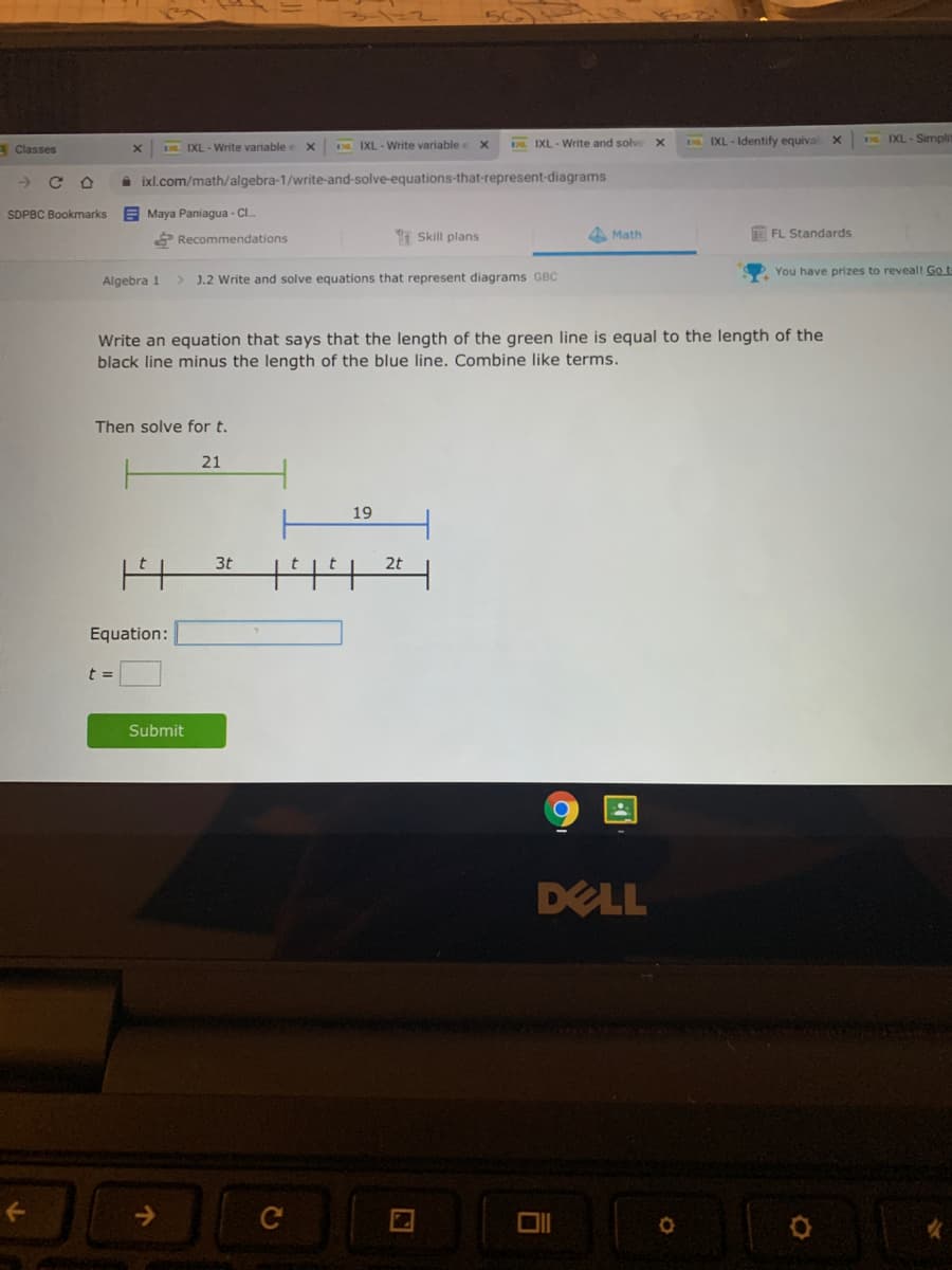 DL IXL- Write and solve
E IXL - Identify equival X
DE IXL - Simpli
Classes
IXL - Write variable e
D IXL - Write variable e
->
A ixl.com/math/algebra-1/write-and-solve-equations-that-represent-diagrams
SDPBC Bookmarks
E Maya Paniagua - CI.
Recommendations
I Skill plans
A Math
FL Standards
You have prizes to reveall Go t
Algebra 1
J.2 Write and solve equations that represent diagrams GBC
Write an equation that says that the length of the green line is equal to the length of the
black line minus the length of the blue line. Combine like terms.
Then solve for t.
21
19
3t
2t
Equation:
Submit
DELL
->
