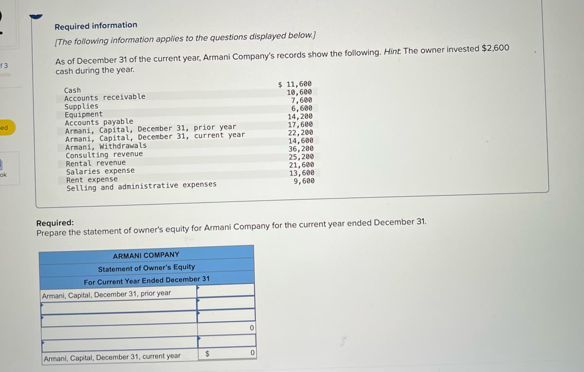 Required information
[The following information applies to the questions displayed below.]
As of December 31 of the current year, Armani Company's records show the following. Hint. The owner invested $2,600
cash during the year.
f3
Cash
Accounts receivable
Supplies
Equipment
Accounts payable
Armani, Capital, December 31, prior year
Armani, Capital, December 31, current year
Armani, Withdrawals
Consulting revenue
Rental revenue
Salaries expense
Rent expense
Selling and administrative expenses
$ 11,600
10,600
7,600
6,600
14,200
17,600
22,200
14,600
36, 200
25,200
21,600
13,600
ed
ok
9,600
Required:
Prepare the statement of owner's equity for Armani Company for the current year ended December 31.
ARMANI COMPANY
Statement of Owner's Equity
For Current Year Ended December 31
Armani, Capital, December 31, prior year
Armani, Capital, December 31, current year
$
