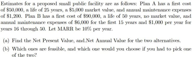Estimates for a proposed small public facility are as follows: Plan A has a first cost
of $50,000, a life of 25 years, a $5,000 market value, and annual maintenance expenses
of $1,200. Plan B has a first cost of $90,000, a life of 50 years, no market value, and
annual maintenance expenses of $6,000 for the first 15 years and $1,000 per year for
years 16 through 50. Let MARR be 10% per year.
(a) Find the Net Present Value, and.Net Annual Value for the two alternatives.
(b) Which ones are feasible, and which one would you choose if you had to pick one
of the two?