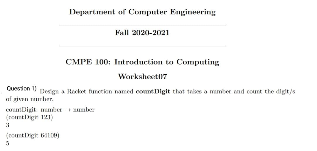 Department of Computer Engineering
Fall 2020-2021
CMPE 100: Introduction to Computing
Worksheet07
Question 1) Design a Racket function named countDigit that takes a number and count the digit/s
of given number.
countDigit: number → number
(count Digit 123)
3
(count Digit 64109)
