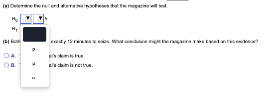(a) Determine the null and alternative hypotheses that the magazine will test.
Hg:
H1:
(b) Both
exactly 12 minutes to seize. What conclusion might the magazine make based on this evidence?
A.
al's claim is true.
В.
al's claim is not true.
