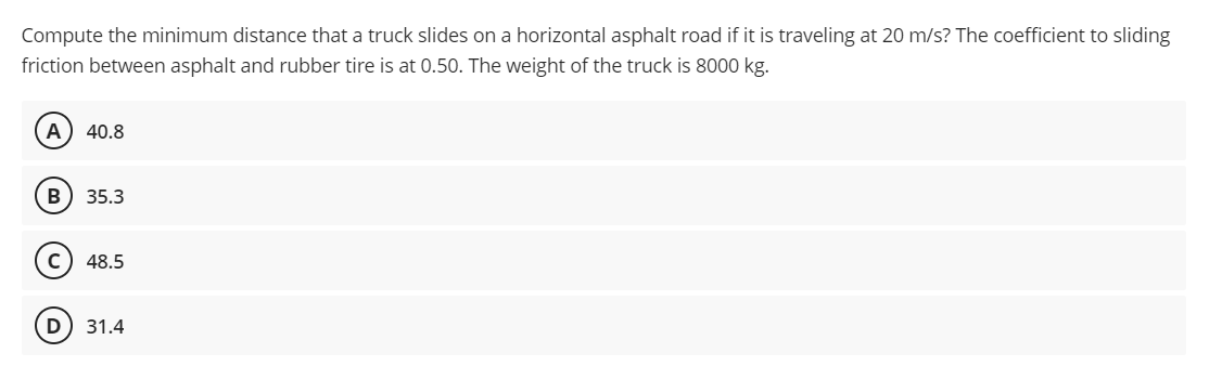 Compute the minimum distance that a truck slides on a horizontal asphalt road if it is traveling at 20 m/s? The coefficient to sliding
friction between asphalt and rubber tire is at 0.50. The weight of the truck is 8000 kg.
A 40.8
B) 35.3
48.5
31.4
D