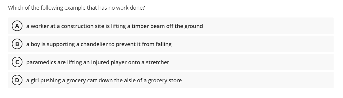 Which of the following example that has no work done?
(A a worker at a construction site is lifting a timber beam off the ground
B) a boy is supporting a chandelier to prevent it from falling
C) paramedics are lifting an injured player onto a stretcher
a girl pushing a grocery cart down the aisle of a grocery store