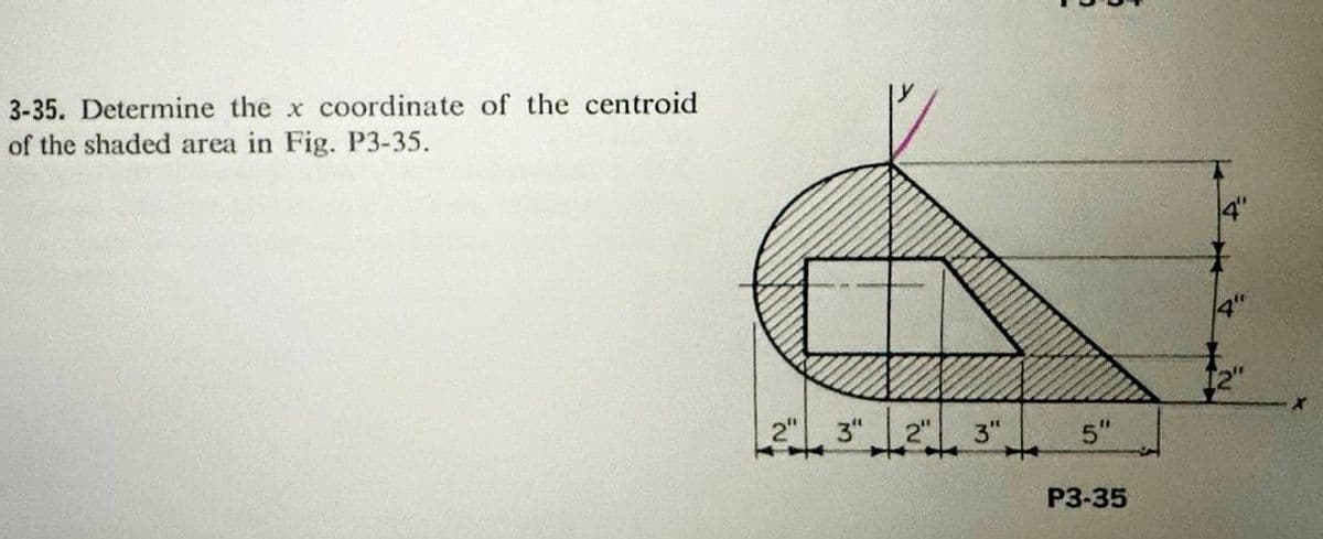 3-35. Determine the x coordinate of the centroid
of the shaded area in Fig. P3-35.
2" 3" 2"
✈
3"
5"
P3-35