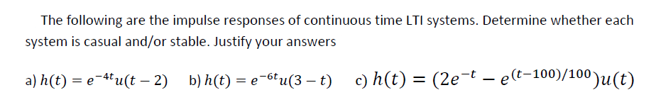 The following are the impulse responses of continuous time LTI systems. Determine whether each
system is casual and/or stable. Justify your answers
a) h(t) = e-ªtu(t — 2) b) h(t) = e6tu(3 – t)
c) h(t) = (2e-t
c) h(t) = (2e-t – e(t-100)/100)u(t)
-