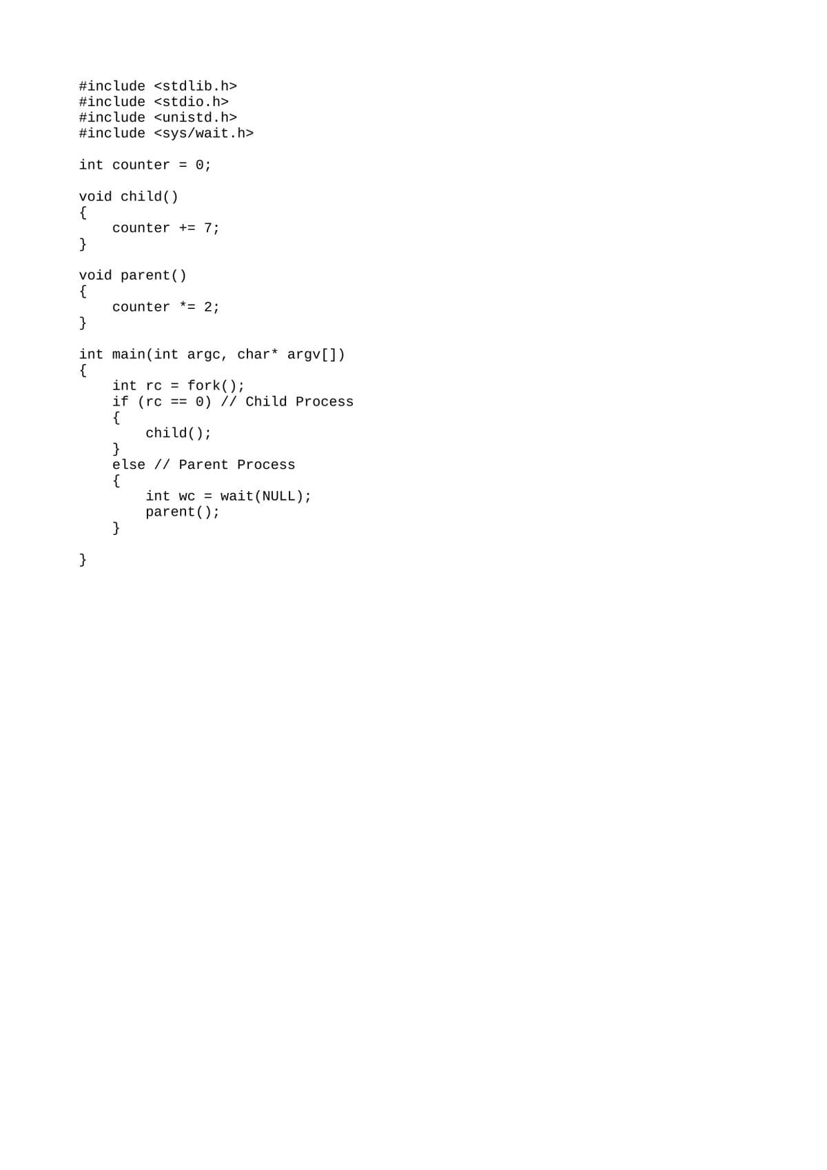 #include <stdlib.h>
#include <stdio.h>
#include <unistd.h>
#include <sys/wait.h>
int counter = 0;
void child ()
{
counter += 7;
}
void parent ()
{
counter *= 2;
}
int main(int argc, char* argv[])
{
int rc = fork();
if (rc
{
child();
}
else // Parent Process
0) // Child Process
==
{
int wc = wait(NULL);
parent ();
}
}
