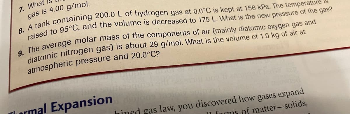 7. What
gas is 4.00 g/mol.
8. A tank containing 200.0 L of hydrogen gas at 0.0°C is kept at 156 kPa. The temperature is
raised to 95°C, and the volume is decreased to 175 L. What is the new pressure of the gas?
9. The average molar mass of the components of air (mainly diatomic oxygen gas and
diatomic nitrogen gas) is about 29 g/mol. What is the volume of 1.0 kg of air at
atmospheric pressure and 20.0°C?
1019)
d
amojed
ions
hined gas law, you discovered how gases expand
ll forms of matter-solids,
Thermal Expansion