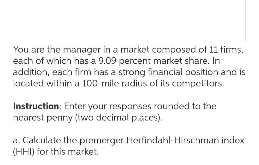 You are the manager in a market composed of 11 firms,
each of which has a 9.09 percent market share. In
addition, each firm has a strong financial position and is
located within a 100-mile radius of its competitors.
Instruction: Enter your responses rounded to the
nearest penny (two decimal places).
a. Calculate the premerger Herfindahl-Hirschman index
(HHI) for this market.
