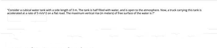 "Consider a cubical water tank with a side length of 3 m. The tank is half filled with water, and is open to the atmosphere. Now, a truck carrying this tank is
accelerated at a rate of 5 m/s^2 on a flat road. The maximum vertical rise (in meters) of free surface of the water is ?
