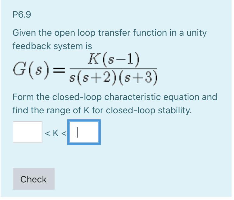 P6.9
Given the open loop transfer function in a unity
feedback system is
G(s) =
K(s-1)
s(s+2)(s+3)
Form the closed-loop characteristic equation and
find the range of K for closed-loop stability.
<K<
Check