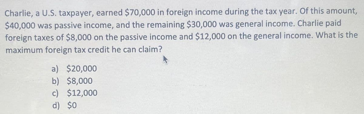 Charlie, a U.S. taxpayer, earned $70,000 in foreign income during the tax year. Of this amount,
$40,000 was passive income, and the remaining $30,000 was general income. Charlie paid
foreign taxes of $8,000 on the passive income and $12,000 on the general income. What is the
maximum foreign tax credit he can claim?
a) $20,000
b) $8,000
c)
d) $0
$12,000