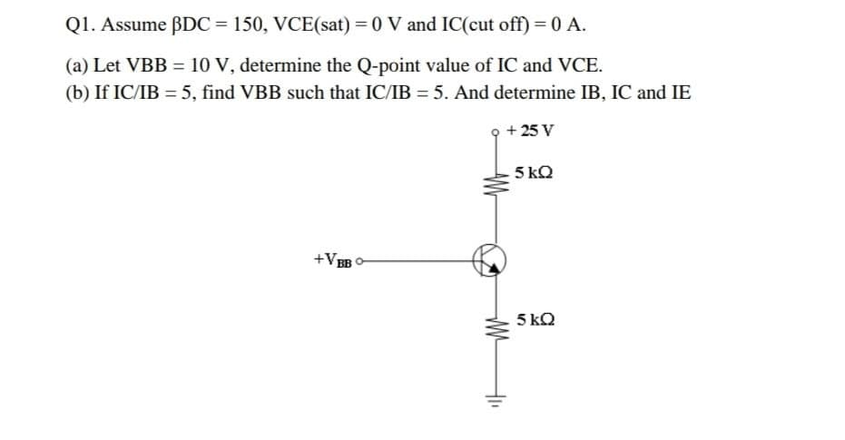 Q1. Assume BDC= 150, VCE(sat) = 0 V and IC(cut off) = 0 A.
(a) Let VBB = 10 V, determine the Q-point value of IC and VCE.
(b) If IC/IB = 5, find VBB such that IC/IB = 5. And determine IB, IC and IE
+ 25 V
5 kQ
+VB
5 kQ
