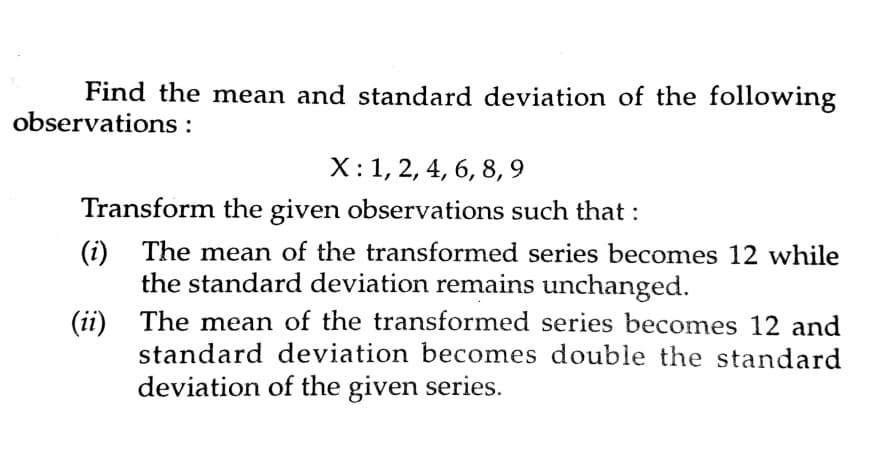Find the mean and standard deviation of the following
observations :
X:1, 2, 4, 6, 8, 9
Transform the given observations such that :
(i) The mean of the transformed series becomes 12 while
the standard deviation remains unchanged.
(ii) The mean of the transformed series becomes 12 and
standard deviation becomes double the standard
deviation of the given series.
