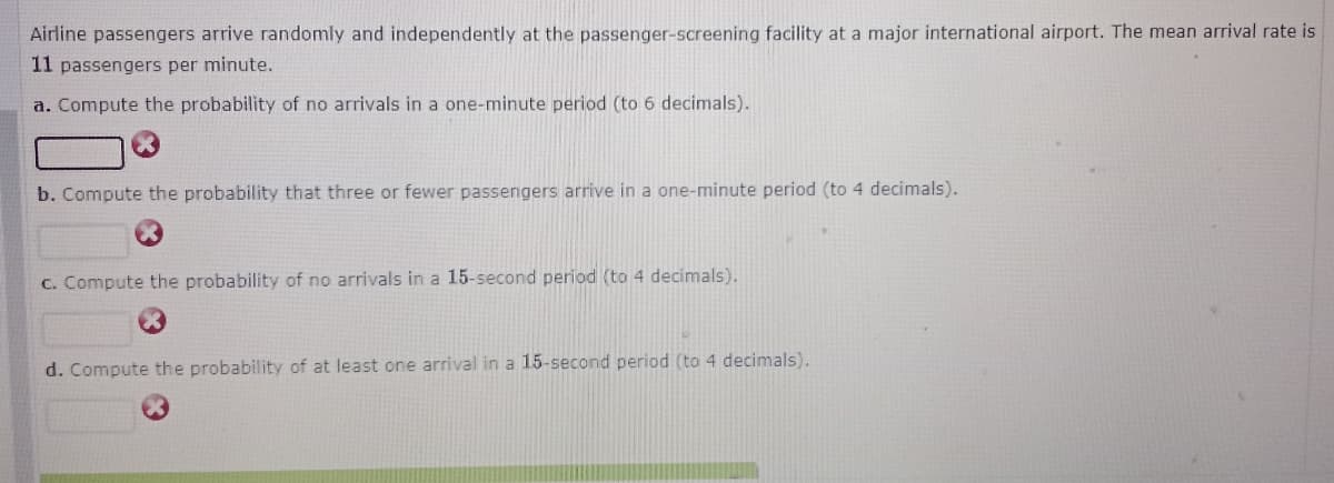Airline passengers arrive randomly and independently at the passenger-screening facility at a major international airport. The mean arrival rate is
11 passengers per minute.
a. Compute the probability of no arrivals in a one-minute period (to 6 decimals).
b. Compute the probability that three or fewer passengers arrive in a one-minute period (to 4 decimals).
C. Compute the probability of no arrivals in a 15-second period (to 4 decimals).
d. Compute the probability of at least one arrival in a 15-second period (to 4 decimals).
