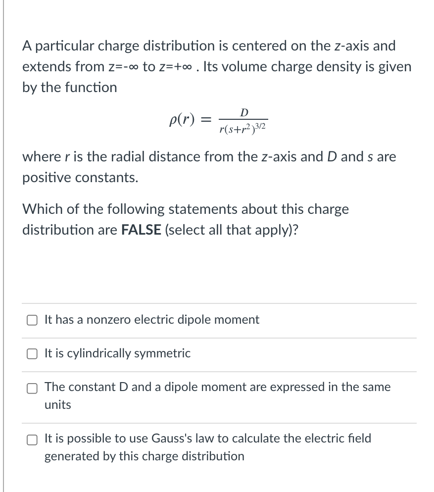 A particular charge distribution is centered on the z-axis and
extends from z=-∞ to z=+∞ . Its volume charge density is given
by the function
D
p(r) =
r(s+r? )3/2
where r is the radial distance from the z-axis and D and s are
positive constants.
Which of the following statements about this charge
distribution are FALSE (select all that apply)?
O It has a nonzero electric dipole moment
It is cylindrically symmetric
O The constant D and a dipole moment are expressed in the same
units
It is possible to use Gauss's law to calculate the electric field
generated by this charge distribution
