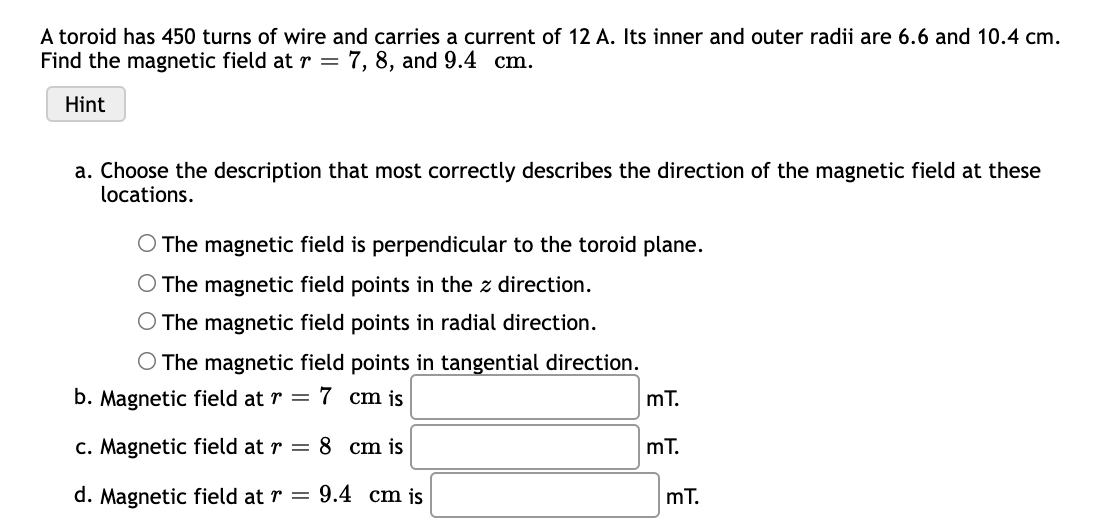 A toroid has 450 turns of wire and carries a current of 12 A. Its inner and outer radii are 6.6 and 10.4 cm.
Find the magnetic field atr = 7, 8, and 9.4 cm.
Hint
a. Choose the description that most correctly describes the direction of the magnetic field at these
locations.
O The magnetic field is perpendicular to the toroid plane.
O The magnetic field points in the z direction.
The magnetic field points in radial direction.
O The magnetic field points in tangential direction.
b. Magnetic field at r = 7 cm is
mT.
c. Magnetic field at r = 8 cm is
mT.
d. Magnetic field at r = 9.4 cm js
mT.
