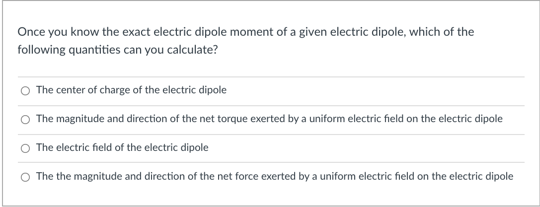 Once you know the exact electric dipole moment of a given electric dipole, which of the
following quantities can you calculate?
O The center of charge of the electric dipole
The magnitude and direction of the net torque exerted by a uniform electric field on the electric dipole
O The electric field of the electric dipole
O The the magnitude and direction of the net force exerted by a uniform electric field on the electric dipole
