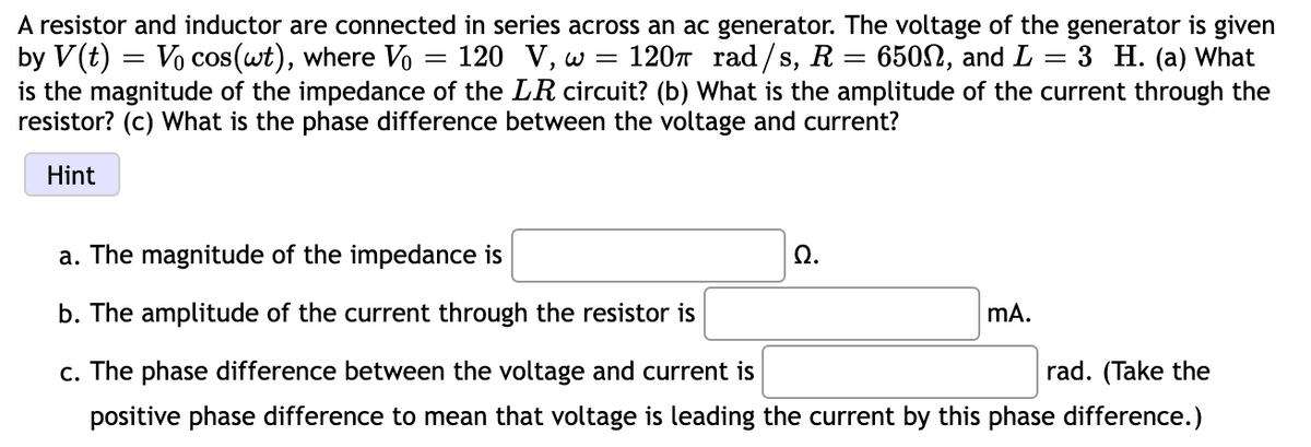 A resistor and inductor are connected in series across an ac generator. The voltage of the generator is given
by V(t) = Vo cos(wt), where V
is the magnitude of the impedance of the LR circuit? (b) What is the amplitude of the current through the
resistor? (c) What is the phase difference between the voltage and current?
120 V, w
120n rad/s, R= 650N, and L = 3 H. (a) What
Hint
a. The magnitude of the impedance is
Ω.
b. The amplitude of the current through the resistor is
mA.
c. The phase difference between the voltage and current is
rad. (Take the
positive phase difference to mean that voltage is leading the current by this phase difference.)
