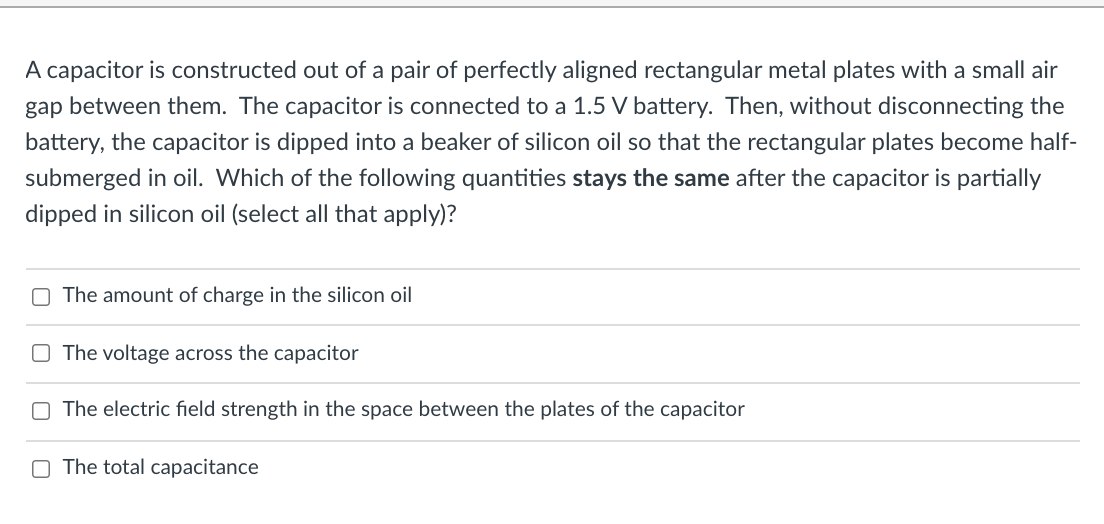 A capacitor is constructed out of a pair of perfectly aligned rectangular metal plates with a small air
gap between them. The capacitor is connected to a 1.5 V battery. Then, without disconnecting the
battery, the capacitor is dipped into a beaker of silicon oil so that the rectangular plates become half-
submerged in oil. Which of the following quantities stays the same after the capacitor is partially
dipped in silicon oil (select all that apply)?
The amount of charge in the silicon oil
The voltage across the capacitor
O The electric field strength in the space between the plates of the capacitor
O The total capacitance
