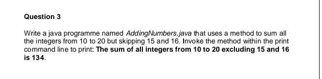 Question 3
Write a java programme named Adding Numbers.java that uses a method to sum all
the integers from 10 to 20 but skipping 15 and 16. Invoke the method within the print
command line to print: The sum of all integers from 10 to 20 excluding 15 and 16
is 134.