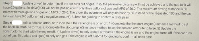 Step 5
Update drive() to determine if the car runs out of gas. If so, the parameter distance will not be achieved and the gas tank will
have 0.0 gallons. Ex drive(100) will not be possible with only three gallons of gas and MPG of 20.0. The maximum driving distance is 60
miles with three gallons of gas and MPG of 20.0. Therefore, the odometer will only increase by 60 instead of the requested 100 and the gas
tank will have 0.0 gallons (not a negative amount). Submit for grading to confirm 6 tests pass.
Step 6 Add a boolean attribute to indicate if the car engine is on or off. 1) Complete the the start engine() instance method to set
the boolean attribute to True. 2) Complete the stop engine() instance method to set the boolean attribute to false. 3) Update the
constructor to start with the engine off. 4) Update drive() to only update attributes if the engine is on, and the engine turns off if the car runs
out of gas, 5) Update add_gas() to only add gas if the engine is off. Submit for grading to confirm all tests pass