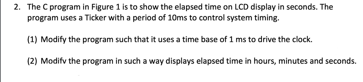 2. The C program in Figure 1 is to show the elapsed time on LCD display in seconds. The
program uses a Ticker with a period of 10ms to control system timing.
(1) Modify the program such that it uses a time base of 1 ms to drive the clock.
(2) Modify the program in such a way displays elapsed time in hours, minutes and seconds.