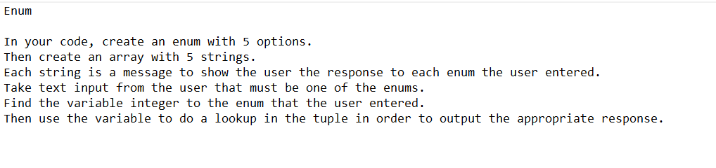 Enum
In your code, create an enum with 5 options.
Then create an array with 5 strings.
Each string is a message to show the user the response to each enum the user entered.
Take text input from the user that must be one of the enums.
Find the variable integer to the enum that the user entered.
Then use the variable to do a lookup in the tuple in order to output the appropriate response.