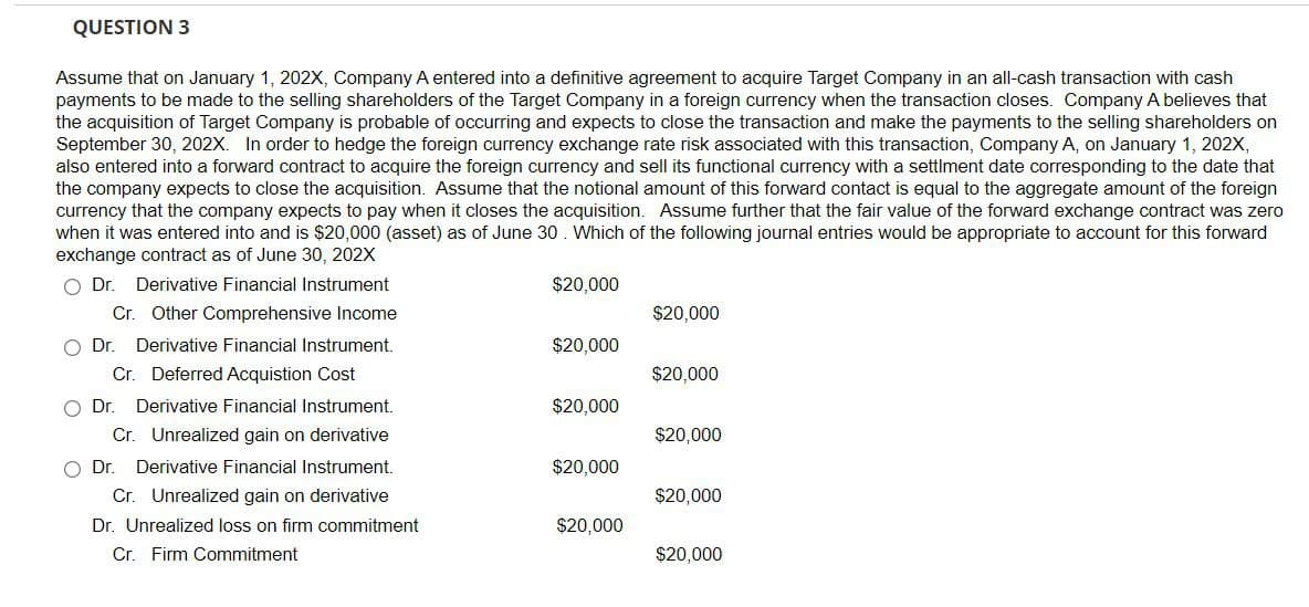 QUESTION 3
Assume that on January 1, 202X, Company A entered into a definitive agreement to acquire Target Company in an all-cash transaction with cash
payments to be made to the selling shareholders of the Target Company in a foreign currency when the transaction closes. Company A believes that
the acquisition of Target Company is probable of occurring and expects to close the transaction and make the payments to the selling shareholders on
September 30, 202X. In order to hedge the foreign currency exchange rate risk associated with this transaction, Company A, on January 1, 202X,
also entered into a forward contract to acquire the foreign currency and sell its functional currency with a settlment date corresponding to the date that
the company expects to close the acquisition. Assume that the notional amount of this forward contact is equal to the aggregate amount of the foreign
currency that the company expects to pay when it closes the acquisition. Assume further that the fair value of the forward exchange contract was zero
when it was entered into and is $20,000 (asset) as of June 30. Which of the following journal entries would be appropriate to account for this forward
exchange contract as of June 30, 202X
Dr. Derivative Financial Instrument
Cr. Other Comprehensive Income
Dr. Derivative Financial Instrument.
Cr. Deferred Acquistion Cost
$20,000
$20,000
$20,000
$20,000
○ Dr. Derivative Financial Instrument.
Cr. Unrealized gain on derivative
$20,000
$20,000
Dr. Derivative Financial Instrument.
$20,000
Cr. Unrealized gain on derivative
$20,000
Dr. Unrealized loss on firm commitment
$20,000
Cr. Firm Commitment
$20,000