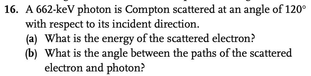 16. A 662-keV photon is Compton scattered at an angle of 120°
with respect to its incident direction.
(a) What is the energy of the scattered electron?
(b) What is the angle between the paths of the scattered
electron and photon?