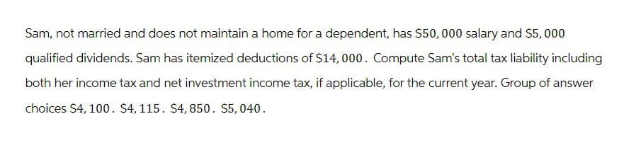 Sam, not married and does not maintain a home for a dependent, has $50,000 salary and $5,000
qualified dividends. Sam has itemized deductions of $14,000. Compute Sam's total tax liability including
both her income tax and net investment income tax, if applicable, for the current year. Group of answer
choices $4,100. $4,115. $4,850. $5,040.