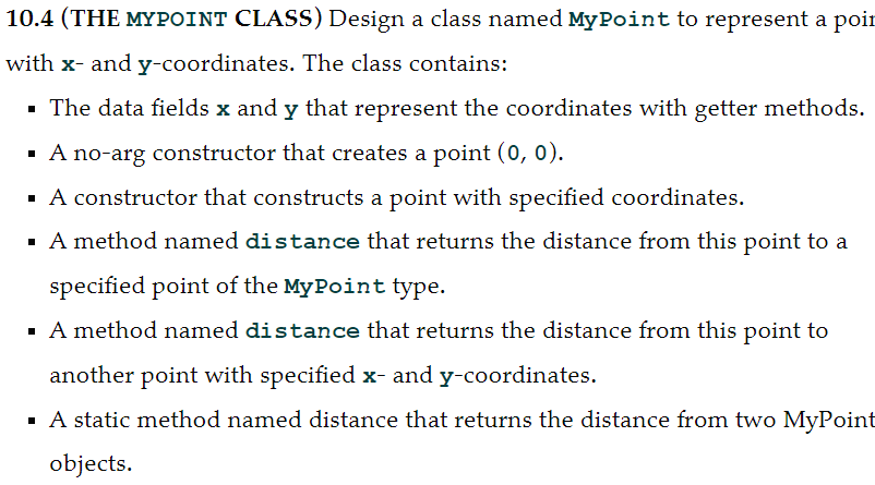 10.4 (THE MYPOINT CLASS) Design a class named MyPoint to represent a poir
with x- and y-coordinates. The class contains:
· The data fields x and y that represent the coordinates with getter methods.
· A no-arg constructor that creates a point (0, 0).
· A constructor that constructs a point with specified coordinates.
· A method named distance that returns the distance from this point to a
specified point of the MyPoint type.
· A method named distance that returns the distance from this point to
another point with specified x- and y-coordinates.
· A static method named distance that returns the distance from two MyPoint
objects.
