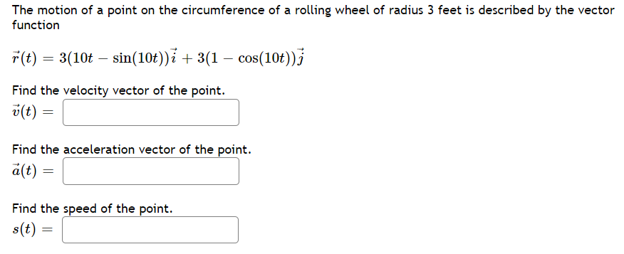 The motion of a point on the circumference of a rolling wheel of radius 3 feet is described by the vector
function
7(t) = 3(10t – sin(10t))ỉ + 3(1 – cos(104))}
Find the velocity vector of the point.
v(t) =
Find the acceleration vector of the point.
a(t)
Find the speed of the point.
s(t) =

