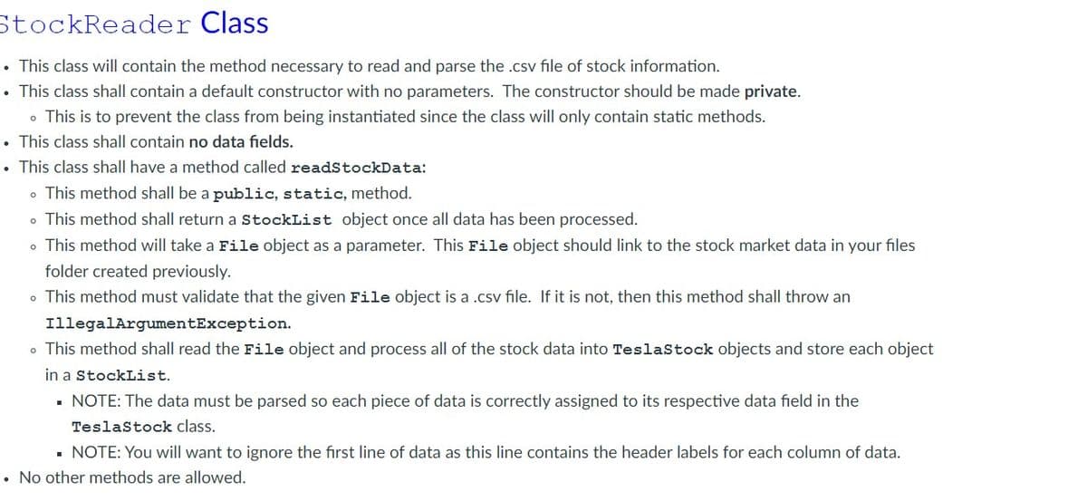 StockReader
Class
• This class will contain the method necessary to read and parse the .csv file of stock information.
• This class shall contain a default constructor with no parameters. The constructor should be made private.
. This is to prevent the class from being instantiated since the class will only contain static methods.
• This class shall contain no data fields.
• This class shall have a method called readStockData:
. This method shall be a public, static, method.
. This method shall return a StockList object once all data has been processed.
. This method will take a File object as a parameter. This File object should link to the stock market data in your files
folder created previously.
. This method must validate that the given File object is a .csv file. If it is not, then this method shall throw an
IllegalArgumentException.
. This method shall read the File object and process all of the stock data into TeslaStock objects and store each object
in a StockList.
NOTE: The data must be parsed so each piece of data is correctly assigned to its respective data field in the
TeslaStock class.
▪ NOTE: You will want to ignore the first line of data as this line contains the header labels for each column of data.
• No other methods are allowed.