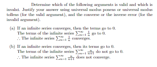Determine which of the following arguments is valid and which is
invalid. Justify your answer using universal modus ponens or universal modus
tollens (for the valid argument), and the converse or the inverse error (for the
invalid argument).
(a) If an infinite series converges, then the terms go to 0.
The terms of the infinite series 1/ go to 0.
:. The infinite series converges.
n=1
(b) If an infinite series converges, then its terms go to 0.
The terms of the infinite series
.. The infinite series
11 do not go to 0.
11 does not converge.