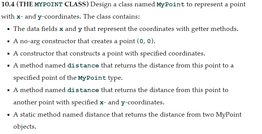 10.4 (THE MYPOINT CLASS) Design a class named My Point to represent a point
with x- and y-coordinates. The class contains:
- The data fields x and y that represent the coordinates with getter methods.
A no-arg constructor that creates a point (0, 0).
· A constructor that constructs a point with specified coordinates.
· A method named distance that returns the distance from this point to a
specified point of the MyPoint type.
· A method named distance that returns the distance from this point to
another point with specified x- and y-coordinates.
· A static method named distance that returns the distance from two MyPoint
objects.
