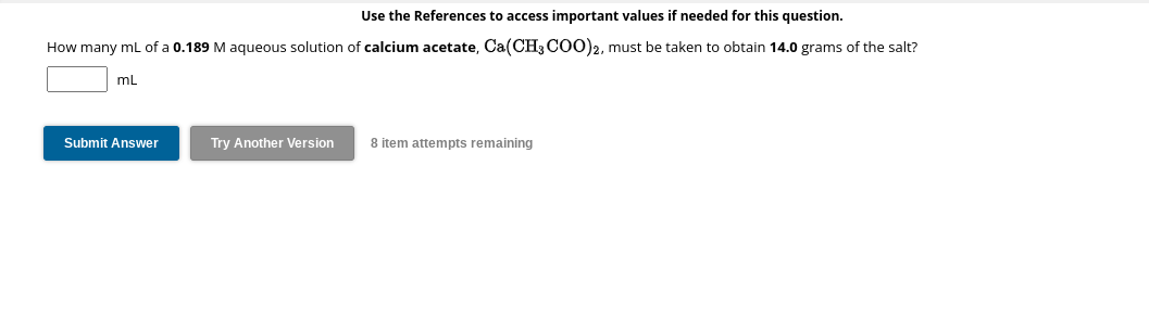Use the References to access important values if needed for this question.
How many mL of a 0.189 M aqueous solution of calcium acetate, Ca(CH3COO)2, must be taken to obtain 14.0 grams of the salt?
mL
Submit Answer
Try Another Version
8 item attempts remaining