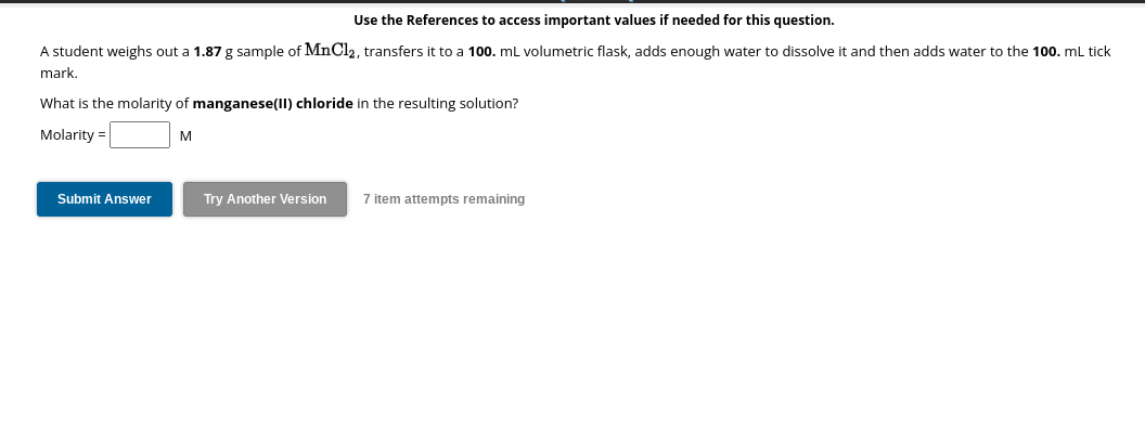 Use the References to access important values needed for this question.
A student weighs out a 1.87 g sample of MnCl₂, transfers it to a 100. mL volumetric flask, adds enough water to dissolve it and then adds water to the 100. mL tick
mark.
What is the molarity of manganese(II) chloride in the resulting solution?
Molarity =
Submit Answer
M
Try Another Version
7 item attempts remaining