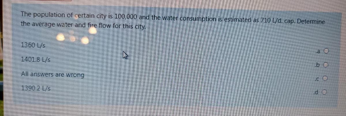 The population of certain city is 100,000 and the water consumption is estimated as 710 L/d. cap. Determine
the average water and fire flow for this city.
1360 L/s
a O
1401.8 L/s
b O
All answers are wrong
.d O
1390.2 L/s
