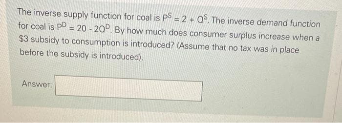 The inverse supply function for coal is PS = 2 + Q. The inverse demand function
for coal is PD = 20 - 200. By how much does consumer surplus increase when a
$3 subsidy to consumption is introduced? (Assume that no tax was in place
before the subsidy is introduced),
Answer:
