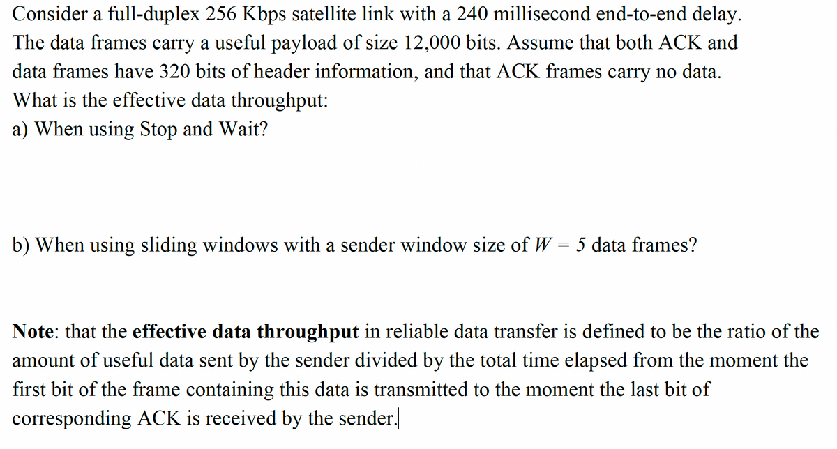 Consider a full-duplex 256 Kbps satellite link with a 240 millisecond end-to-end delay.
The data frames carry a useful payload of size 12,000 bits. Assume that both ACK and
data frames have 320 bits of header information, and that ACK frames carry no data.
What is the effective data throughput:
a) When using Stop and Wait?
b) When using sliding windows with a sender window size of W = 5 data frames?
Note: that the effective data throughput in reliable data transfer is defined to be the ratio of the
amount of useful data sent by the sender divided by the total time elapsed from the moment the
first bit of the frame containing this data is transmitted to the moment the last bit of
corresponding ACK is received by the sender.
